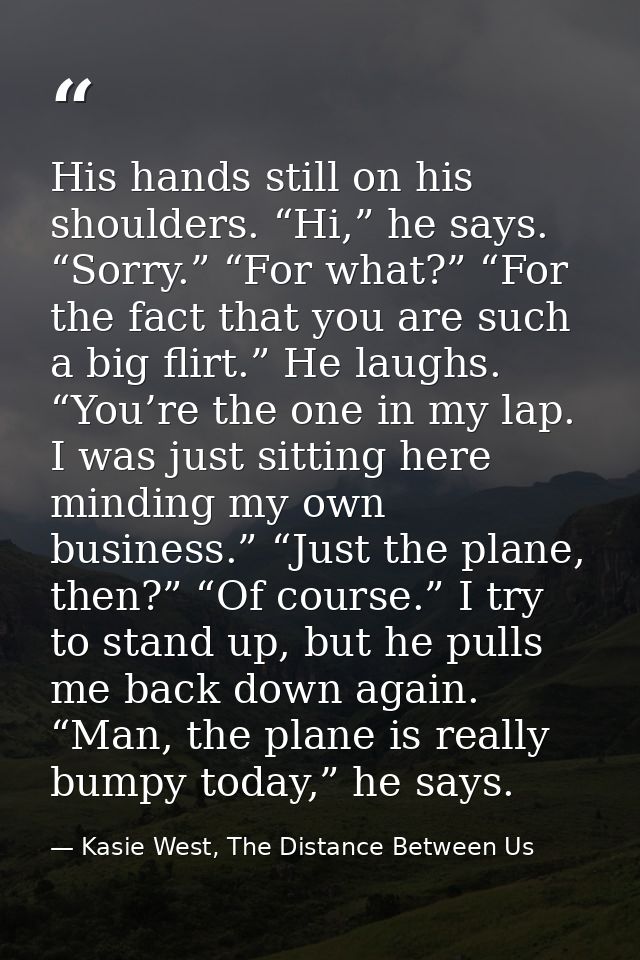 His hands still on his shoulders. “Hi,” he says. “Sorry.” “For what?” “For the fact that you are such a big flirt.” He l — Kasie West, The Distance Between Us