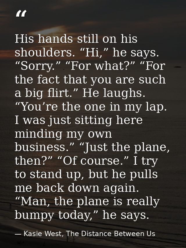 His hands still on his shoulders. “Hi,” he says. “Sorry.” “For what?” “For the fact that you are such a big flirt.” He l — Kasie West, The Distance Between Us