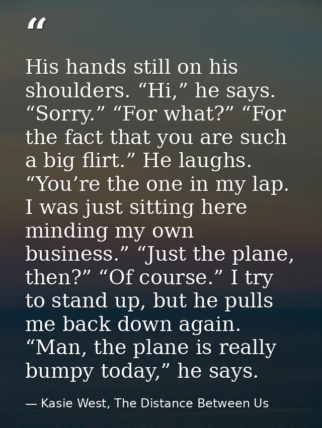 His hands still on his shoulders. “Hi,” he says. “Sorry.” “For what?” “For the fact that you are such a big flirt.” He l — Kasie West, The Distance Between Us