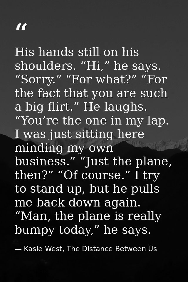 His hands still on his shoulders. “Hi,” he says. “Sorry.” “For what?” “For the fact that you are such a big flirt.” He l — Kasie West, The Distance Between Us