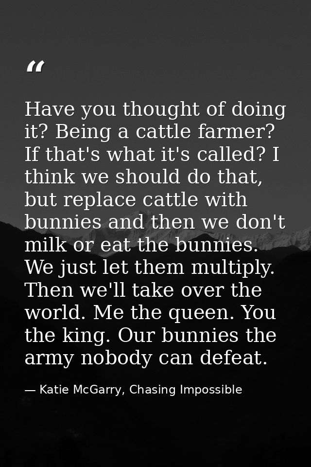 Have you thought of doing it? Being a cattle farmer? If that's what it's called? I think we should do that, but replace  — Katie McGarry, Chasing Impossible