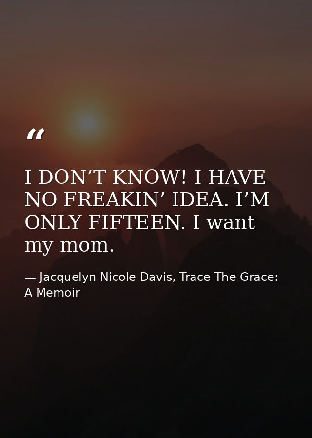 I DON’T KNOW! I HAVE NO FREAKIN’ IDEA. I’M ONLY FIFTEEN. I want my mom. — Jacquelyn Nicole Davis, Trace The Grace: A Memoir