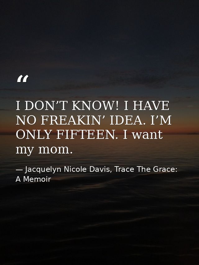 I DON’T KNOW! I HAVE NO FREAKIN’ IDEA. I’M ONLY FIFTEEN. I want my mom. — Jacquelyn Nicole Davis, Trace The Grace: A Memoir