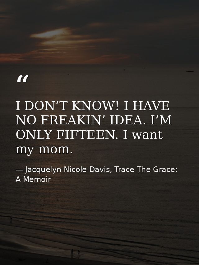 I DON’T KNOW! I HAVE NO FREAKIN’ IDEA. I’M ONLY FIFTEEN. I want my mom. — Jacquelyn Nicole Davis, Trace The Grace: A Memoir