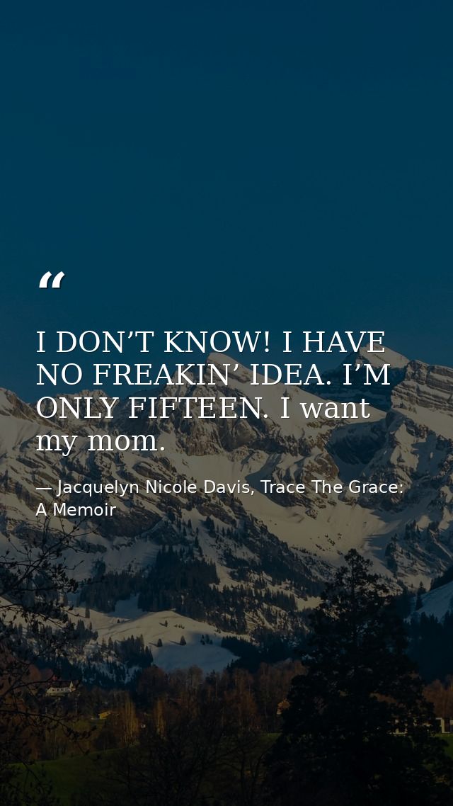 I DON’T KNOW! I HAVE NO FREAKIN’ IDEA. I’M ONLY FIFTEEN. I want my mom. — Jacquelyn Nicole Davis, Trace The Grace: A Memoir