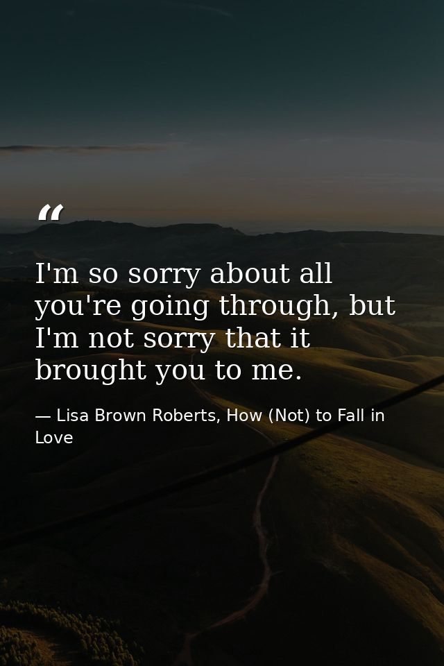 I'm so sorry about all you're going through, but I'm not sorry that it brought you to me. — Lisa Brown Roberts, How (Not) to Fall in Love
