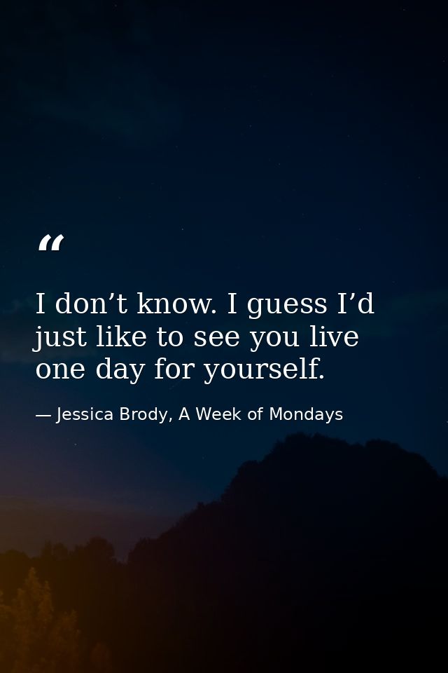I don’t know. I guess I’d just like to see you live one day for yourself. — Jessica Brody, A Week of Mondays
