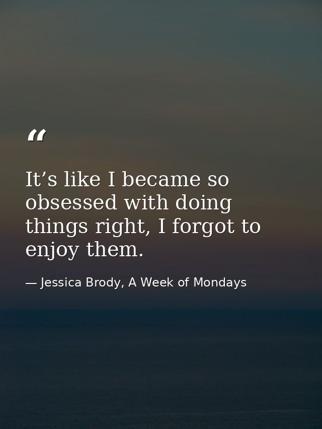 It’s like I became so obsessed with doing things right, I forgot to enjoy them. — Jessica Brody, A Week of Mondays