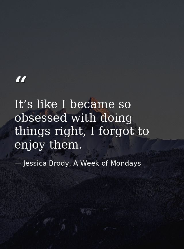 It’s like I became so obsessed with doing things right, I forgot to enjoy them. — Jessica Brody, A Week of Mondays