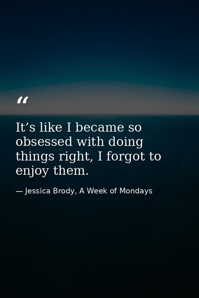 It’s like I became so obsessed with doing things right, I forgot to enjoy them. — Jessica Brody, A Week of Mondays