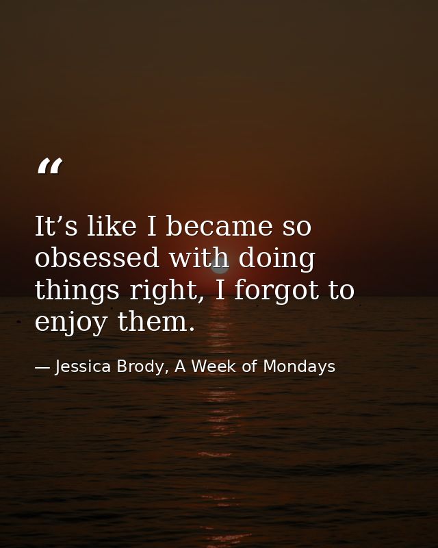 It’s like I became so obsessed with doing things right, I forgot to enjoy them. — Jessica Brody, A Week of Mondays