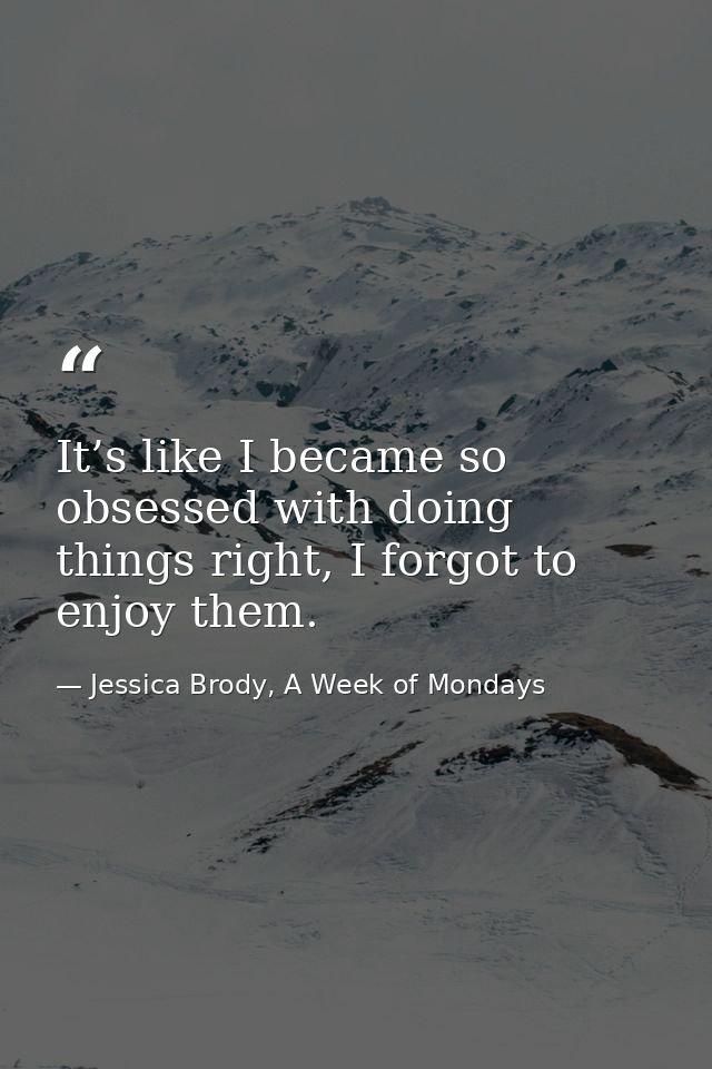 It’s like I became so obsessed with doing things right, I forgot to enjoy them. — Jessica Brody, A Week of Mondays