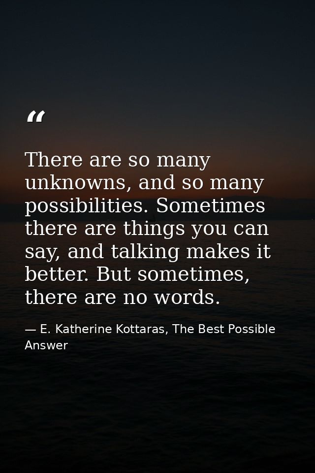 There are so many unknowns, and so many possibilities. Sometimes there are things you can say, and talking makes it bett — E. Katherine Kottaras, The Best Possible Answer