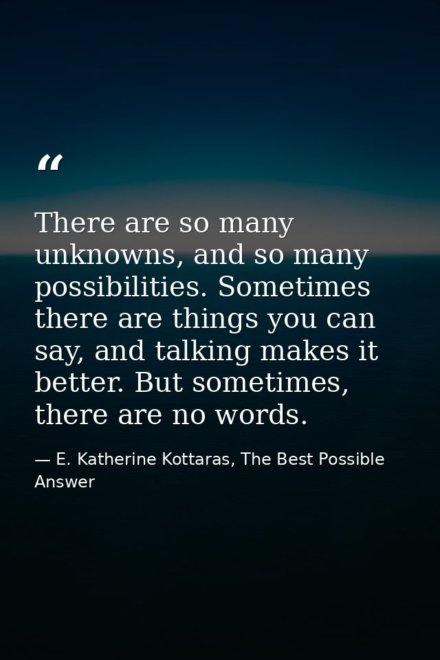 There are so many unknowns, and so many possibilities. Sometimes there are things you can say, and talking makes it bett — E. Katherine Kottaras, The Best Possible Answer