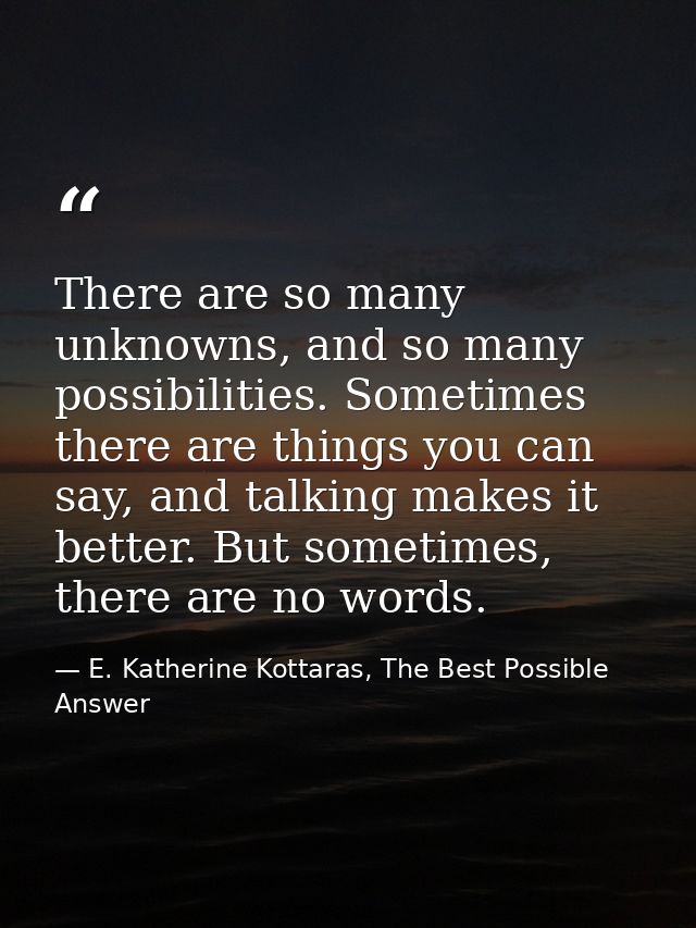 There are so many unknowns, and so many possibilities. Sometimes there are things you can say, and talking makes it bett — E. Katherine Kottaras, The Best Possible Answer
