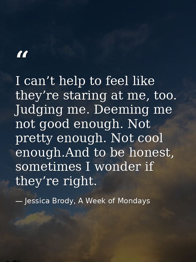 I can’t help to feel like they’re staring at me, too. Judging me. Deeming me not good enough. Not pretty enough. Not coo — Jessica Brody, A Week of Mondays