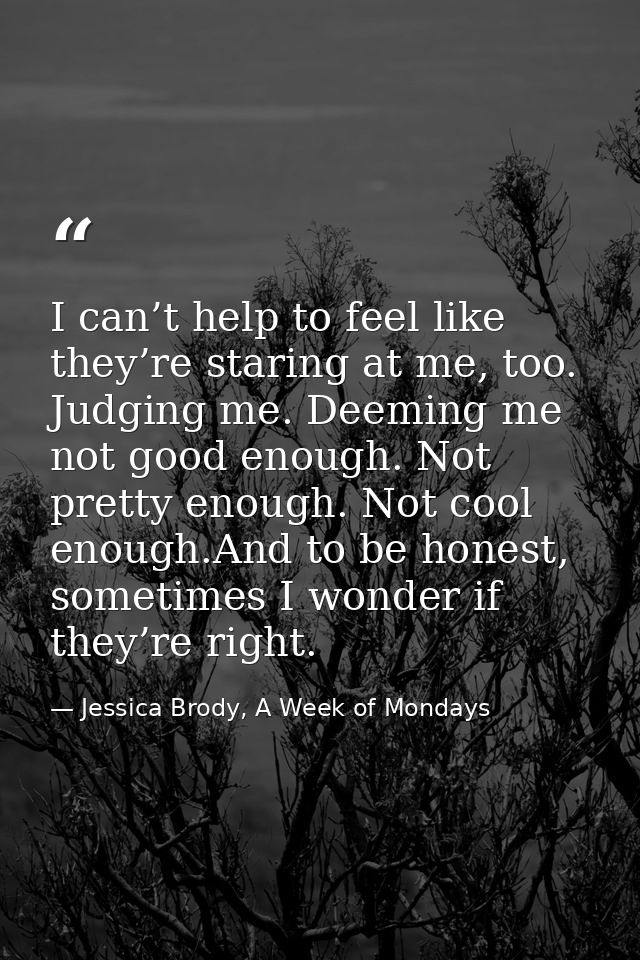 I can’t help to feel like they’re staring at me, too. Judging me. Deeming me not good enough. Not pretty enough. Not coo — Jessica Brody, A Week of Mondays