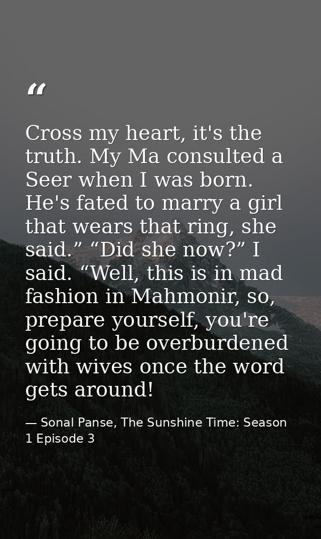 Cross my heart, it's the truth. My Ma consulted a Seer when I was born. He's fated to marry a girl that wears that ring, — Sonal Panse, The Sunshine Time: Season 1 Episode 3