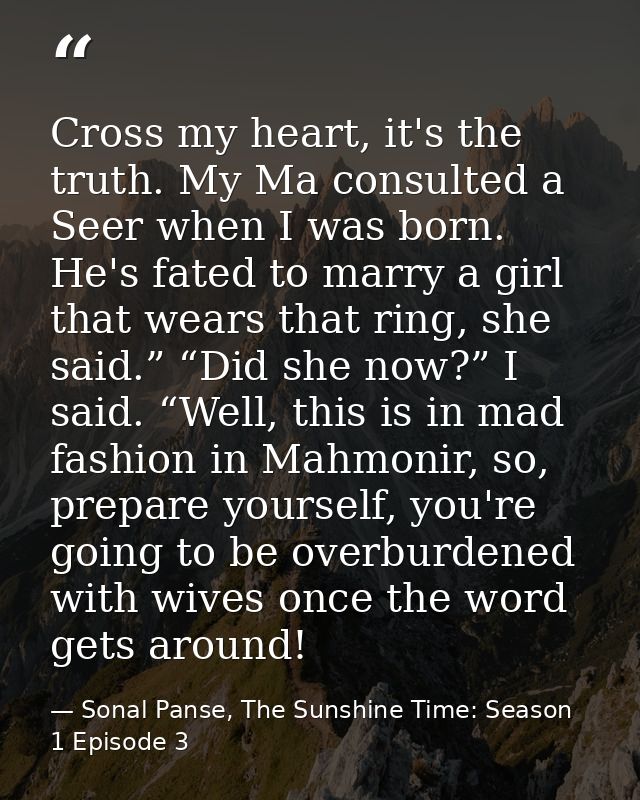 Cross my heart, it's the truth. My Ma consulted a Seer when I was born. He's fated to marry a girl that wears that ring, — Sonal Panse, The Sunshine Time: Season 1 Episode 3