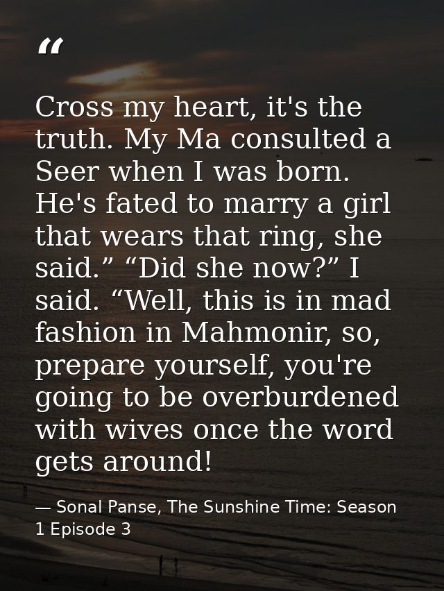 Cross my heart, it's the truth. My Ma consulted a Seer when I was born. He's fated to marry a girl that wears that ring, — Sonal Panse, The Sunshine Time: Season 1 Episode 3
