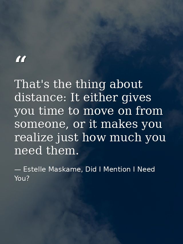 That's the thing about distance: It either gives you time to move on from someone, or it makes you realize just how much — Estelle Maskame, Did I Mention I Need You?