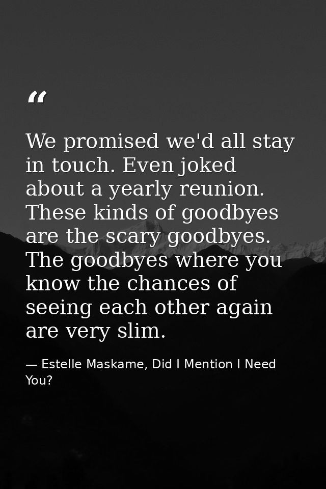 We promised we'd all stay in touch. Even joked about a yearly reunion. These kinds of goodbyes are the scary goodbyes. T — Estelle Maskame, Did I Mention I Need You?