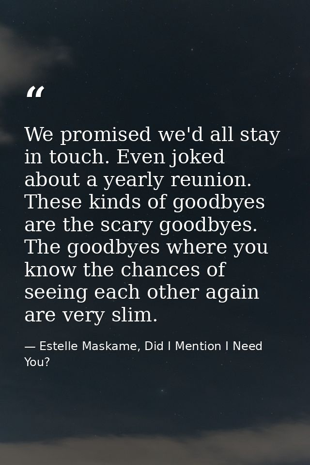 We promised we'd all stay in touch. Even joked about a yearly reunion. These kinds of goodbyes are the scary goodbyes. T — Estelle Maskame, Did I Mention I Need You?