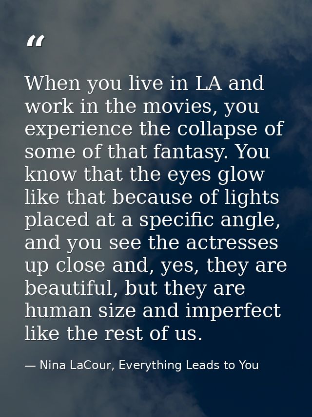 When you live in LA and work in the movies, you experience the collapse of some of that fantasy. You know that the eyes  — Nina LaCour, Everything Leads to You