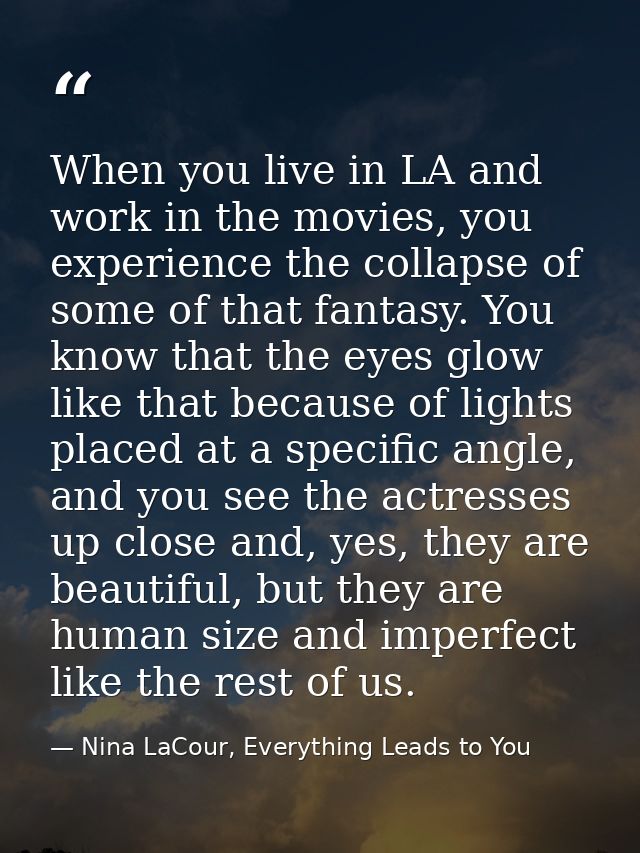 When you live in LA and work in the movies, you experience the collapse of some of that fantasy. You know that the eyes  — Nina LaCour, Everything Leads to You