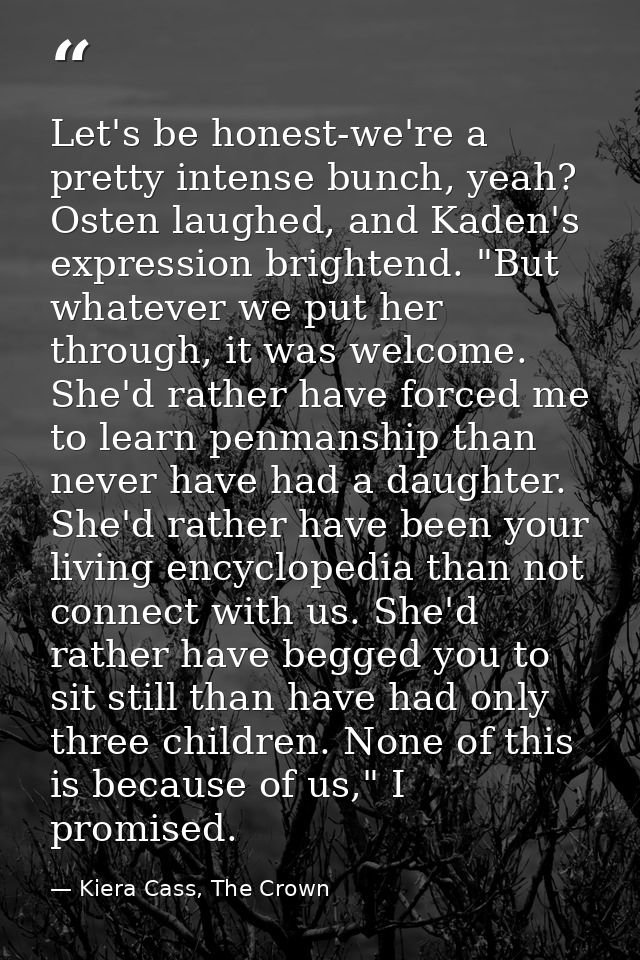 Let's be honest-we're a pretty intense bunch, yeah? Osten laughed, and Kaden's expression brightend. "But whatever we pu — Kiera Cass, The Crown