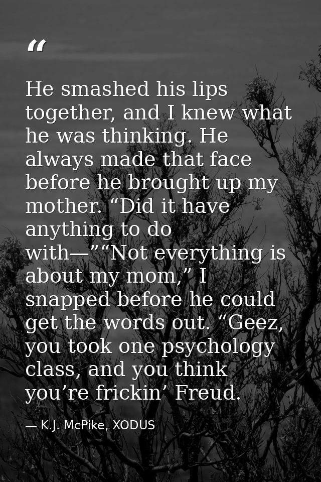 He smashed his lips together, and I knew what he was thinking. He always made that face before he brought up my mother.  — K.J. McPike, XODUS