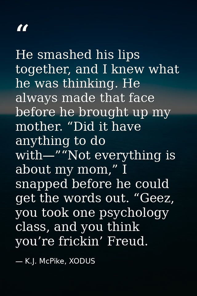 He smashed his lips together, and I knew what he was thinking. He always made that face before he brought up my mother.  — K.J. McPike, XODUS