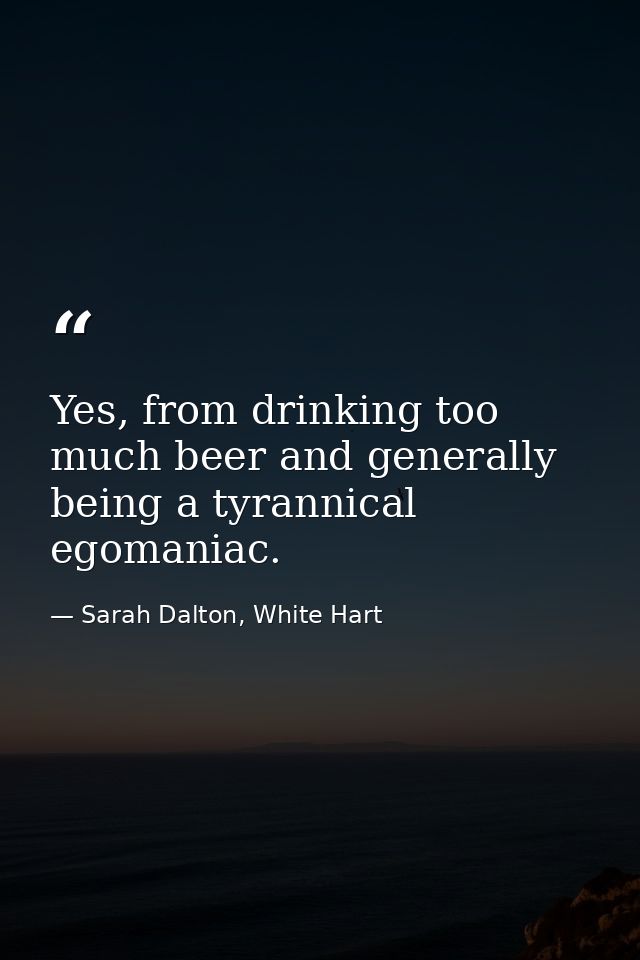 Yes, from drinking too much beer and generally being a tyrannical egomaniac. — Sarah Dalton, White Hart