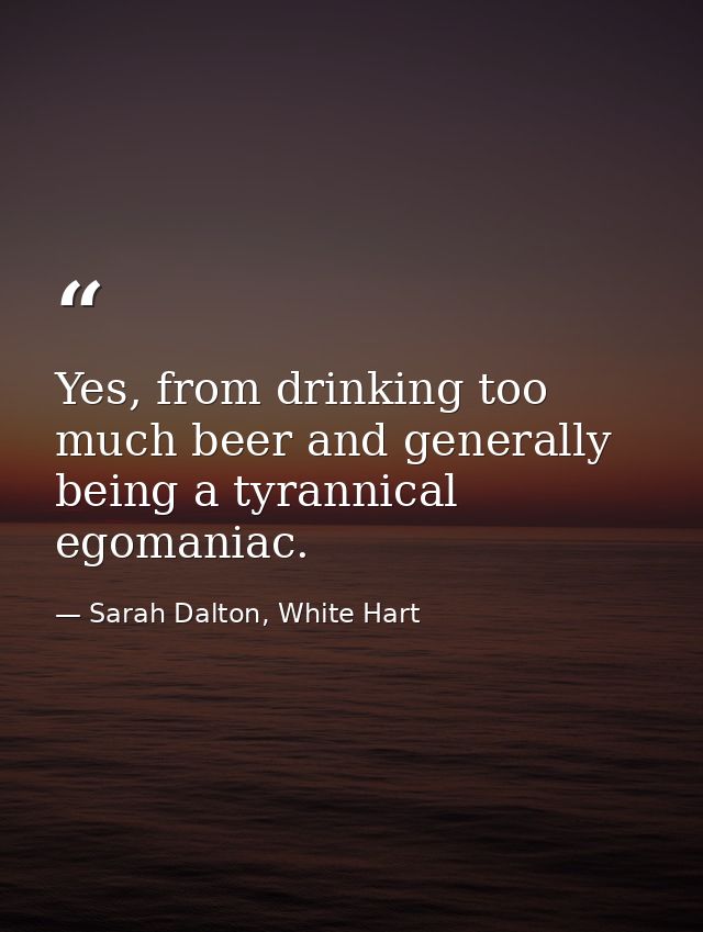 Yes, from drinking too much beer and generally being a tyrannical egomaniac. — Sarah Dalton, White Hart
