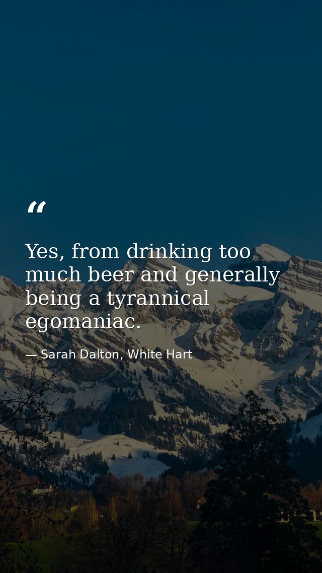 Yes, from drinking too much beer and generally being a tyrannical egomaniac. — Sarah Dalton, White Hart