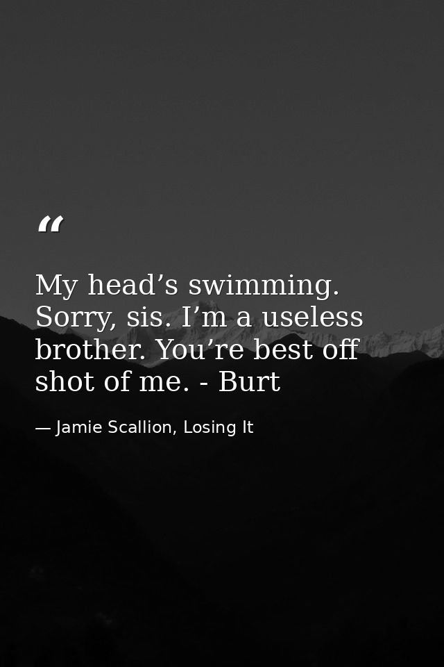 My head’s swimming. Sorry, sis. I’m a useless brother. You’re best off shot of me. - Burt — Jamie Scallion, Losing It