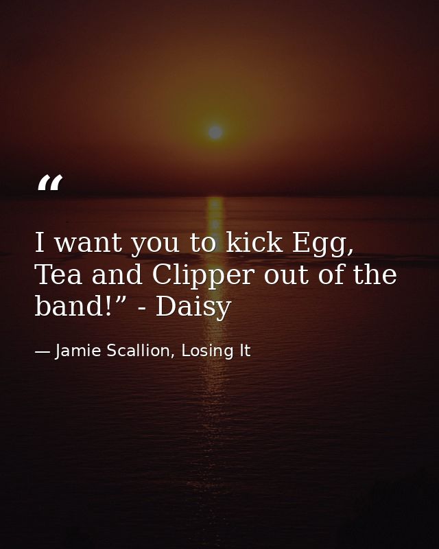 I want you to kick Egg, Tea and Clipper out of the band!” - Daisy — Jamie Scallion, Losing It