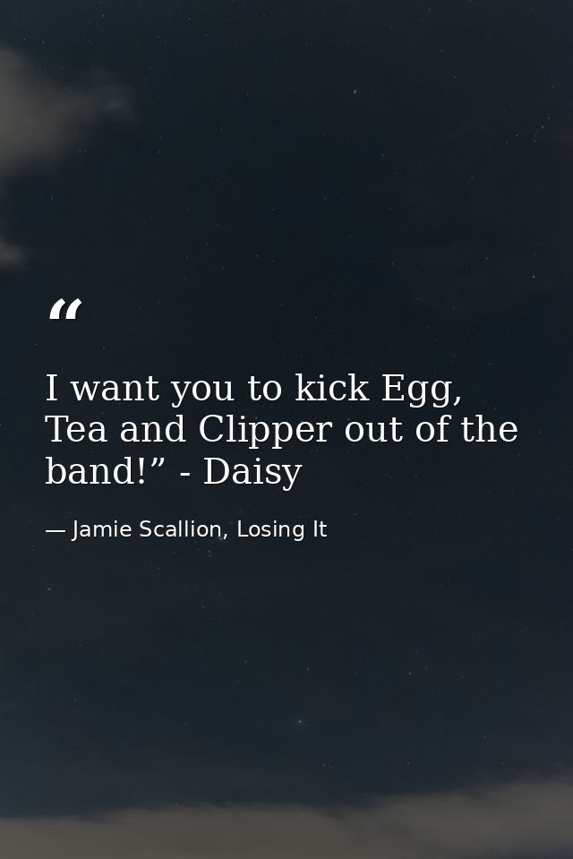 I want you to kick Egg, Tea and Clipper out of the band!” - Daisy — Jamie Scallion, Losing It
