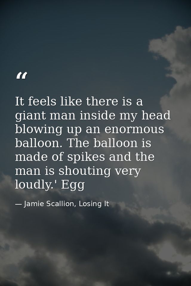 It feels like there is a giant man inside my head blowing up an enormous balloon. The balloon is made of spikes and the  — Jamie Scallion, Losing It