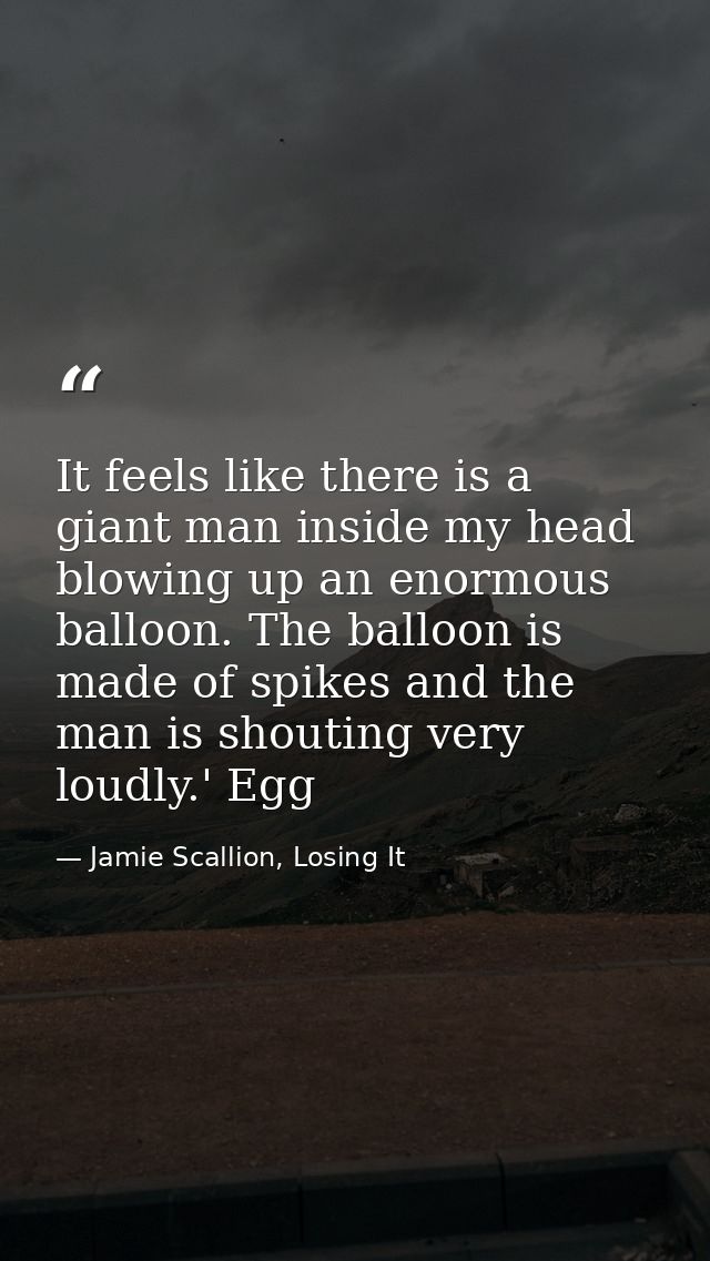 It feels like there is a giant man inside my head blowing up an enormous balloon. The balloon is made of spikes and the  — Jamie Scallion, Losing It