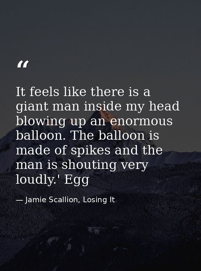 It feels like there is a giant man inside my head blowing up an enormous balloon. The balloon is made of spikes and the  — Jamie Scallion, Losing It