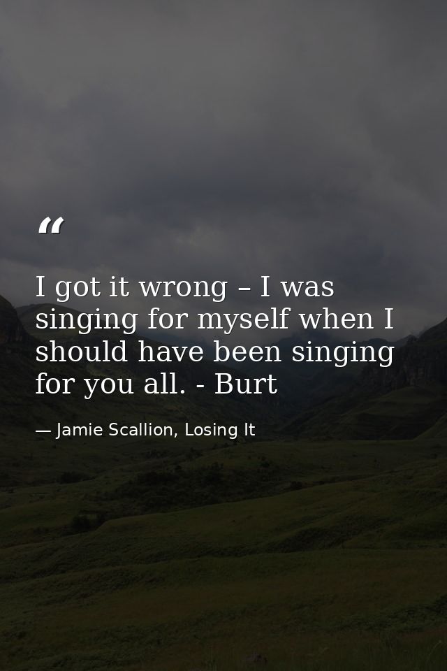 I got it wrong – I was singing for myself when I should have been singing for you all. - Burt — Jamie Scallion, Losing It