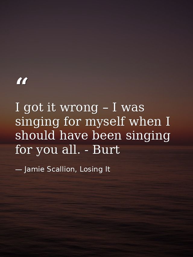 I got it wrong – I was singing for myself when I should have been singing for you all. - Burt — Jamie Scallion, Losing It