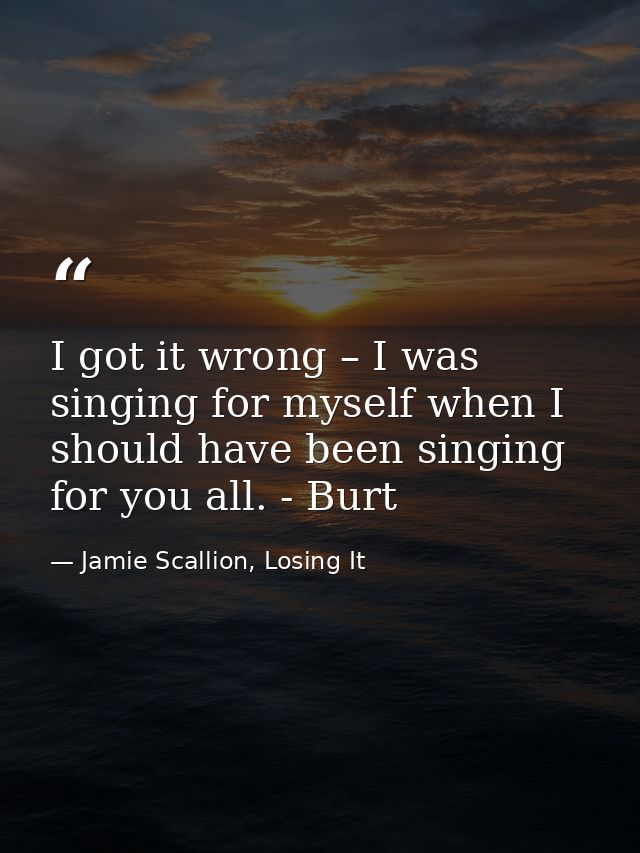I got it wrong – I was singing for myself when I should have been singing for you all. - Burt — Jamie Scallion, Losing It