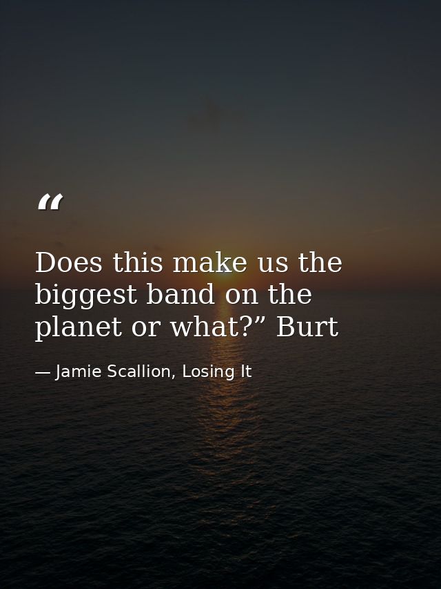 Does this make us the biggest band on the planet or what?” Burt — Jamie Scallion, Losing It
