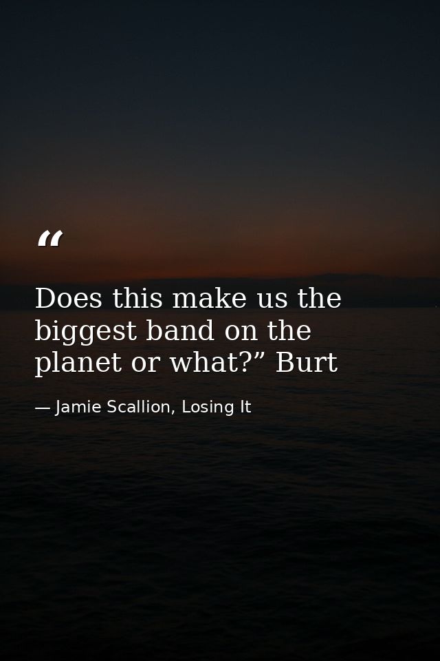 Does this make us the biggest band on the planet or what?” Burt — Jamie Scallion, Losing It