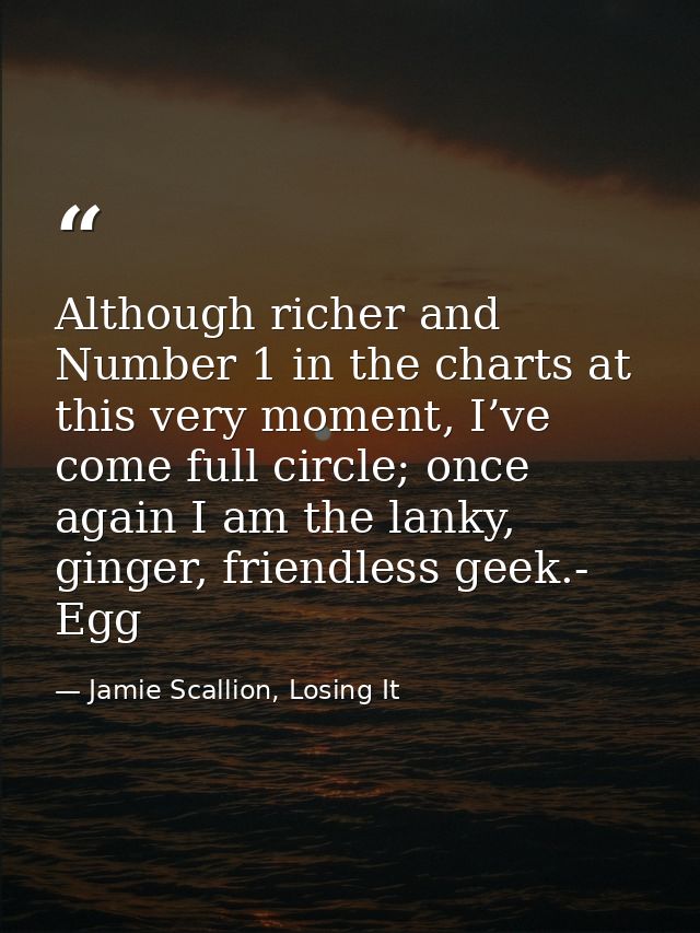 Although richer and Number 1 in the charts at this very moment, I’ve come full circle; once again I am the lanky, ginger — Jamie Scallion, Losing It