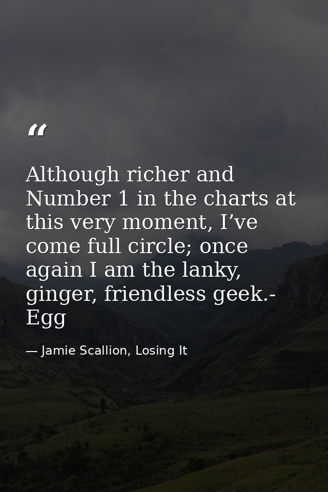 Although richer and Number 1 in the charts at this very moment, I’ve come full circle; once again I am the lanky, ginger — Jamie Scallion, Losing It
