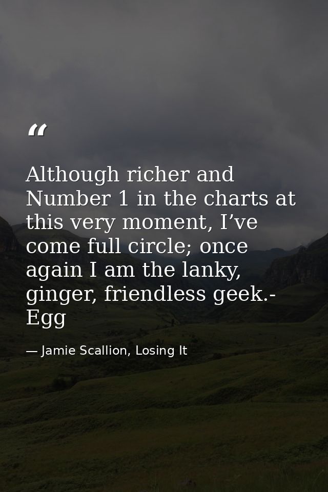 Although richer and Number 1 in the charts at this very moment, I’ve come full circle; once again I am the lanky, ginger — Jamie Scallion, Losing It