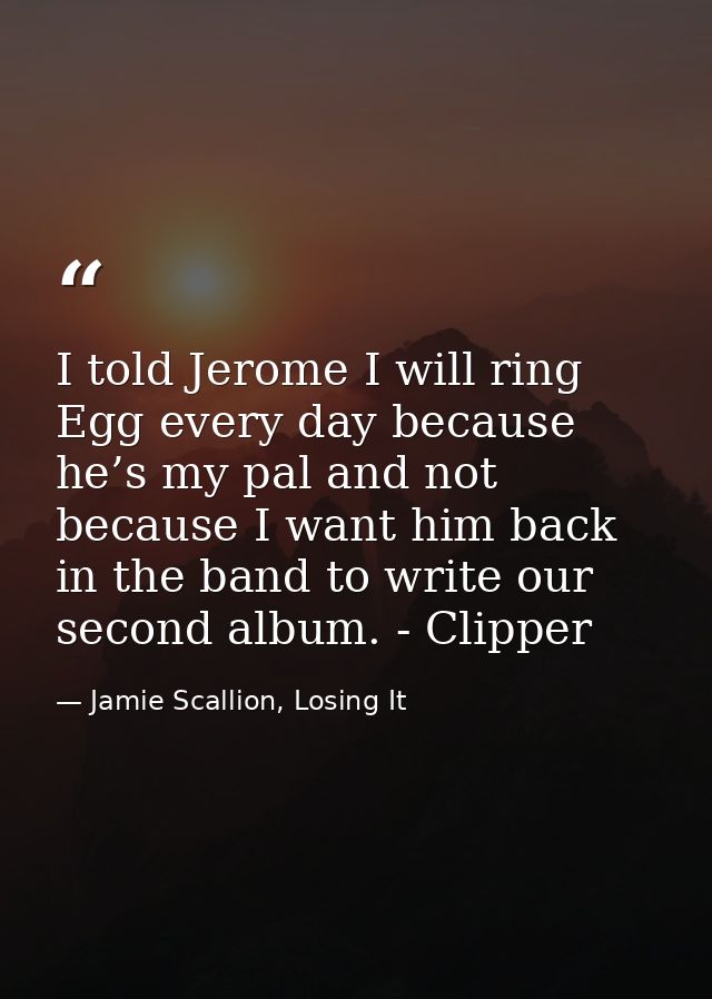 I told Jerome I will ring Egg every day because he’s my pal and not because I want him back in the band to write our sec — Jamie Scallion, Losing It